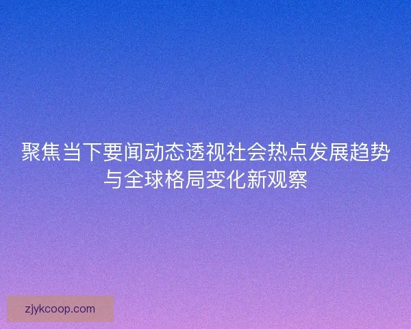 聚焦当下要闻动态透视社会热点发展趋势与全球格局变化新观察