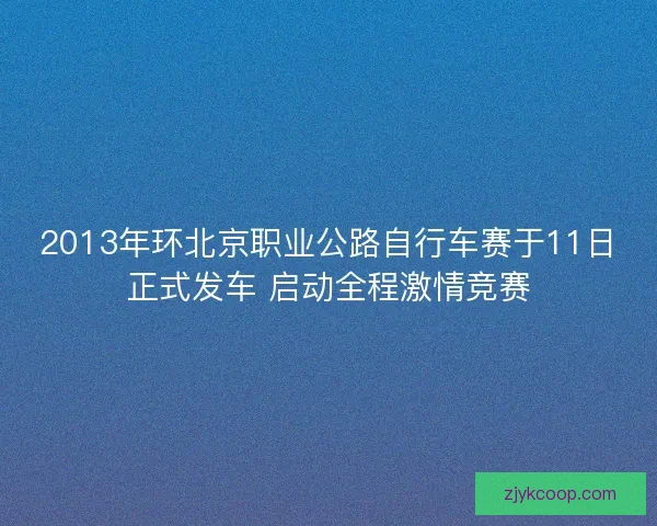 2013年环北京职业公路自行车赛于11日正式发车 启动全程激情竞赛 2013年环北京职业公路自行车赛于11日正式发车 启动全程激情竞赛
