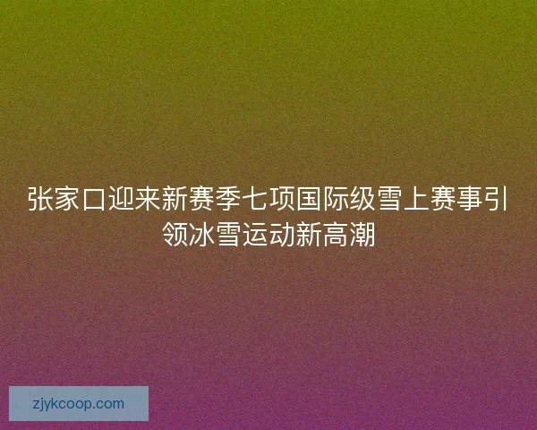 张家口迎来新赛季七项国际级雪上赛事引领冰雪运动新高潮 张家口迎来新赛季七项国际级雪上赛事引领冰雪运动新高潮