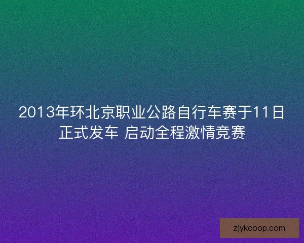 2013年环北京职业公路自行车赛于11日正式发车 启动全程激情竞赛 2013年环北京职业公路自行车赛于11日正式发车 启动全程激情竞赛