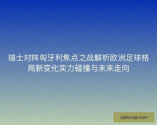 瑞士对阵匈牙利焦点之战解析欧洲足球格局新变化实力碰撞与未来走向