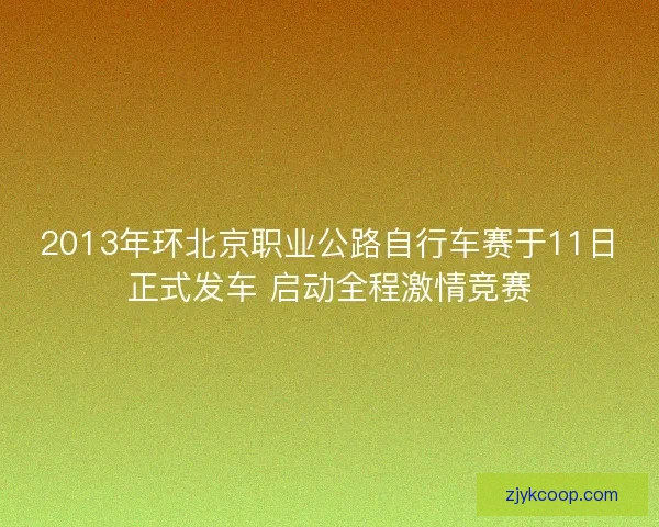 2013年环北京职业公路自行车赛于11日正式发车 启动全程激情竞赛
