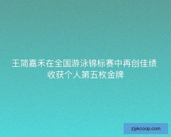 王简嘉禾在全国游泳锦标赛中再创佳绩 收获个人第五枚金牌