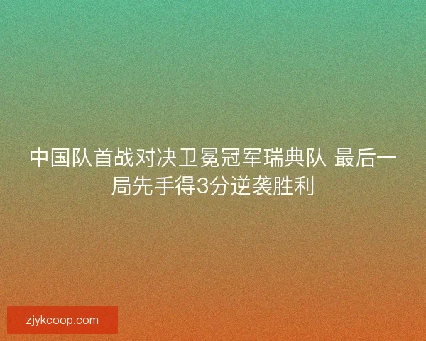 中国队首战对决卫冕冠军瑞典队 最后一局先手得3分逆袭胜利