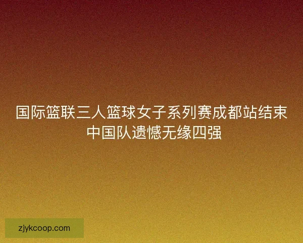国际篮联三人篮球女子系列赛成都站结束 中国队遗憾无缘四强