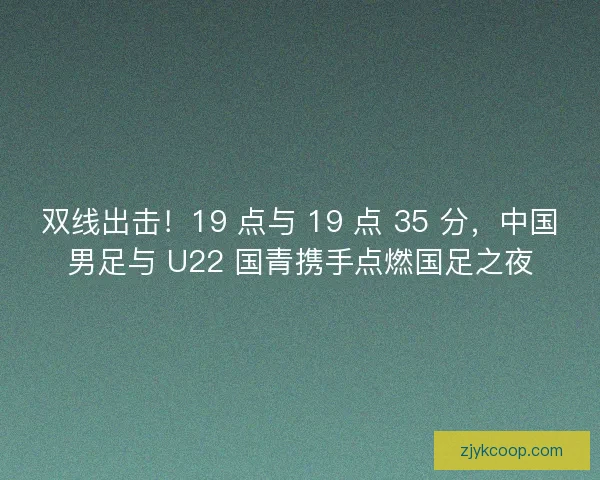双线出击！19 点与 19 点 35 分，中国男足与 U22 国青携手点燃国足之夜